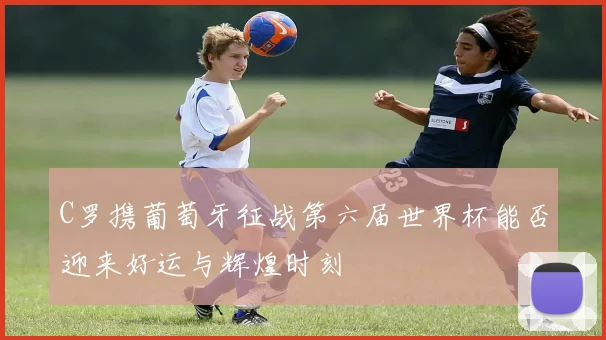 C罗携葡萄牙征战第六届世界杯能否迎来好运与辉煌时刻
