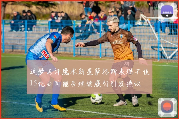 追梦点评魔术新星萨格斯表现不佳15亿合同能否继续履行引发热议