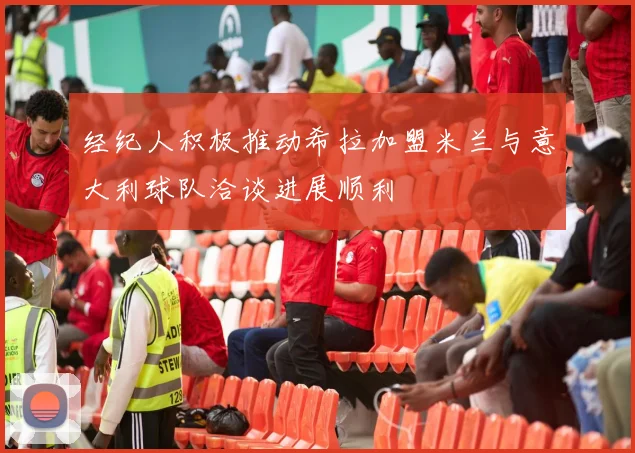 经纪人积极推动希拉加盟米兰与意大利球队洽谈进展顺利