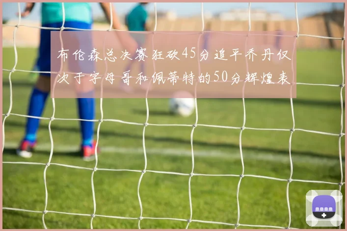 布伦森总决赛狂砍45分追平乔丹仅次于字母哥和佩蒂特的50分辉煌表现
