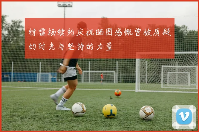 特雷杨续约庆祝晒图感慨曾被质疑的时光与坚持的力量
