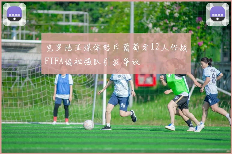 克罗地亚媒体怒斥葡萄牙12人作战FIFA偏袒强队引发争议