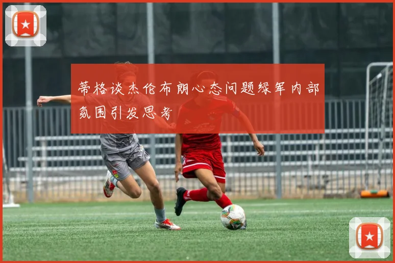 蒂格谈杰伦布朗心态问题绿军内部氛围引发思考