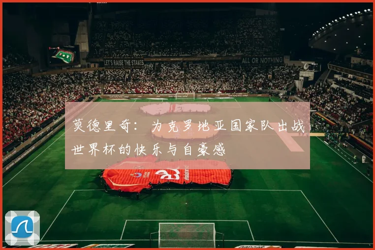 莫德里奇：为克罗地亚国家队出战世界杯的快乐与自豪感