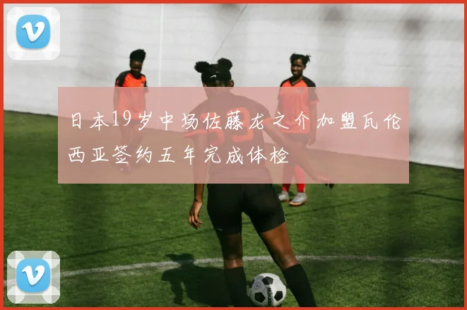 日本19岁中场佐藤龙之介加盟瓦伦西亚签约五年完成体检