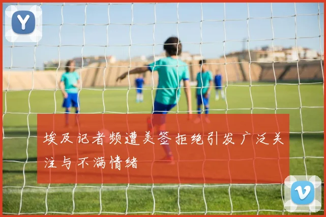 埃及记者频遭美签拒绝引发广泛关注与不满情绪