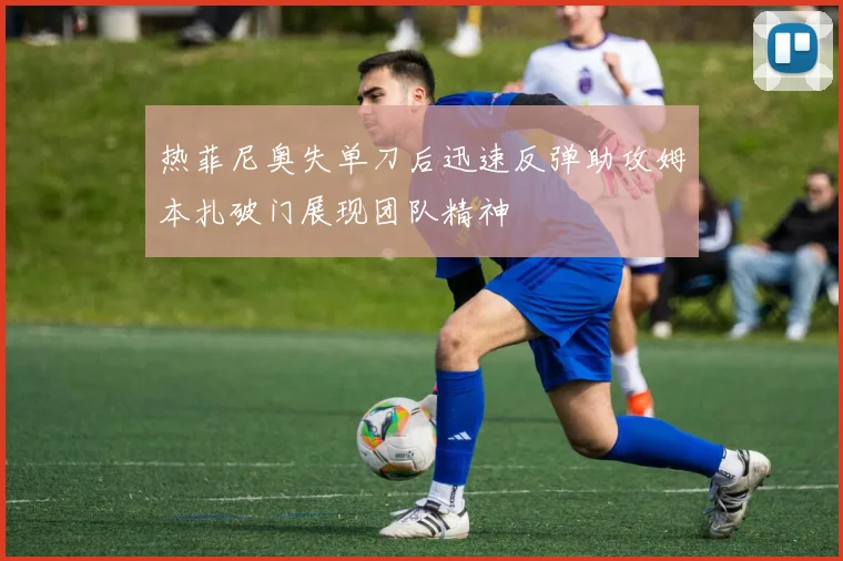 热菲尼奥失单刀后迅速反弹助攻姆本扎破门展现团队精神