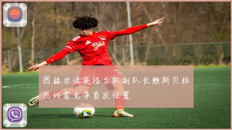 图赫尔谈英格兰队副队长赖斯贝林厄姆需竞争首发位置