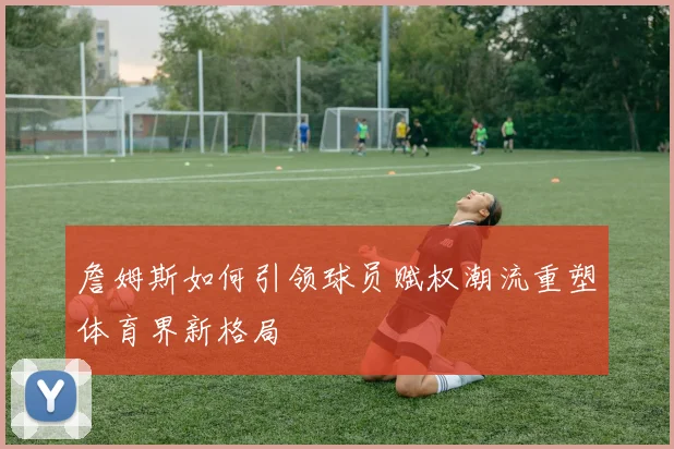 詹姆斯如何引领球员赋权潮流重塑体育界新格局