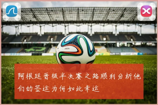 阿根廷晋级半决赛之路顺利分析他们的签运为何如此幸运