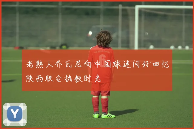 老熟人乔瓦尼向中国球迷问好回忆陕西联合执教时光