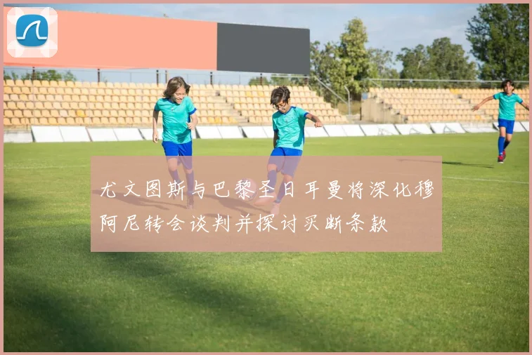 尤文图斯与巴黎圣日耳曼将深化穆阿尼转会谈判并探讨买断条款