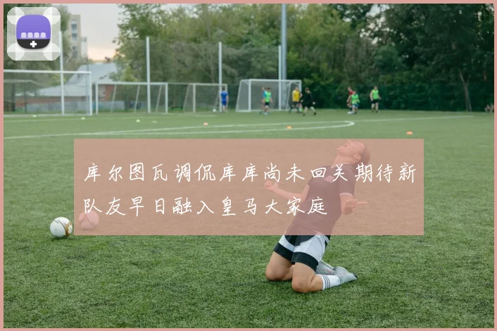库尔图瓦调侃库库尚未回关期待新队友早日融入皇马大家庭