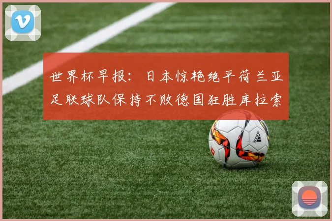 世界杯早报：日本惊艳绝平荷兰亚足联球队保持不败德国狂胜库拉索