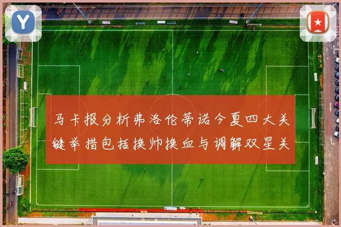 马卡报分析弗洛伦蒂诺今夏四大关键举措包括换帅换血与调解双星关系