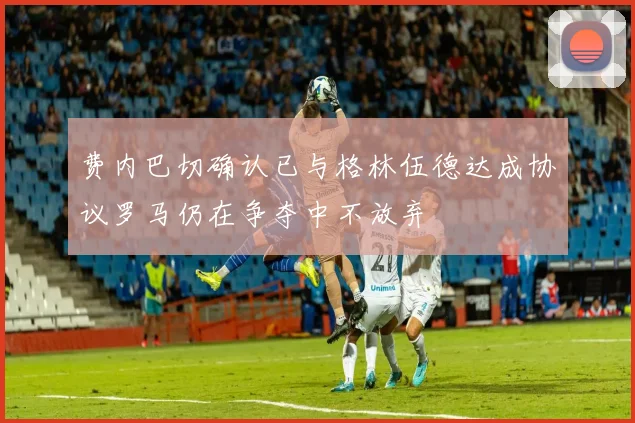 费内巴切确认已与格林伍德达成协议罗马仍在争夺中不放弃