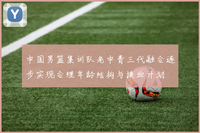 中国男篮集训队老中青三代融合逐步实现合理年龄结构与换血计划