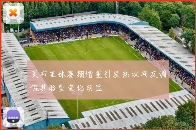 莫布里休赛期增重引发热议网友调侃其脸型变化明显