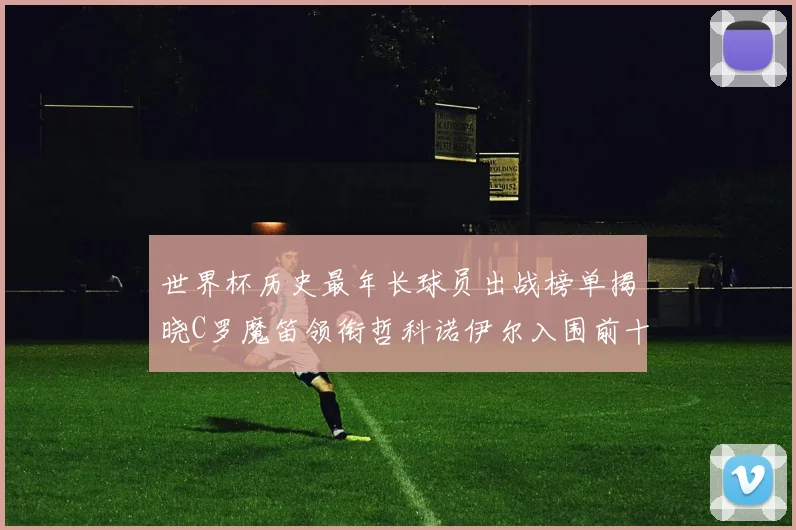 世界杯历史最年长球员出战榜单揭晓C罗魔笛领衔哲科诺伊尔入围前十